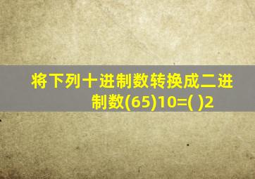 将下列十进制数转换成二进制数(65)10=( )2